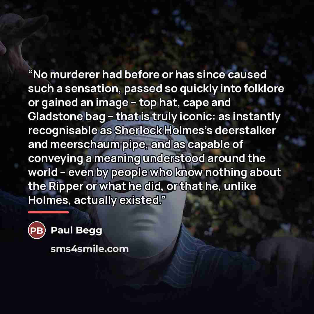 “No murderer had before or has since caused such a sensation, passed so quickly into folklore or gained an image – top hat, cape and Gladstone bag – that is truly iconic: as instantly recognisable as Sherlock Holmes's deerstalker and meerschaum pipe, and as capable of conveying a meaning understood…” quote by Paul Begg