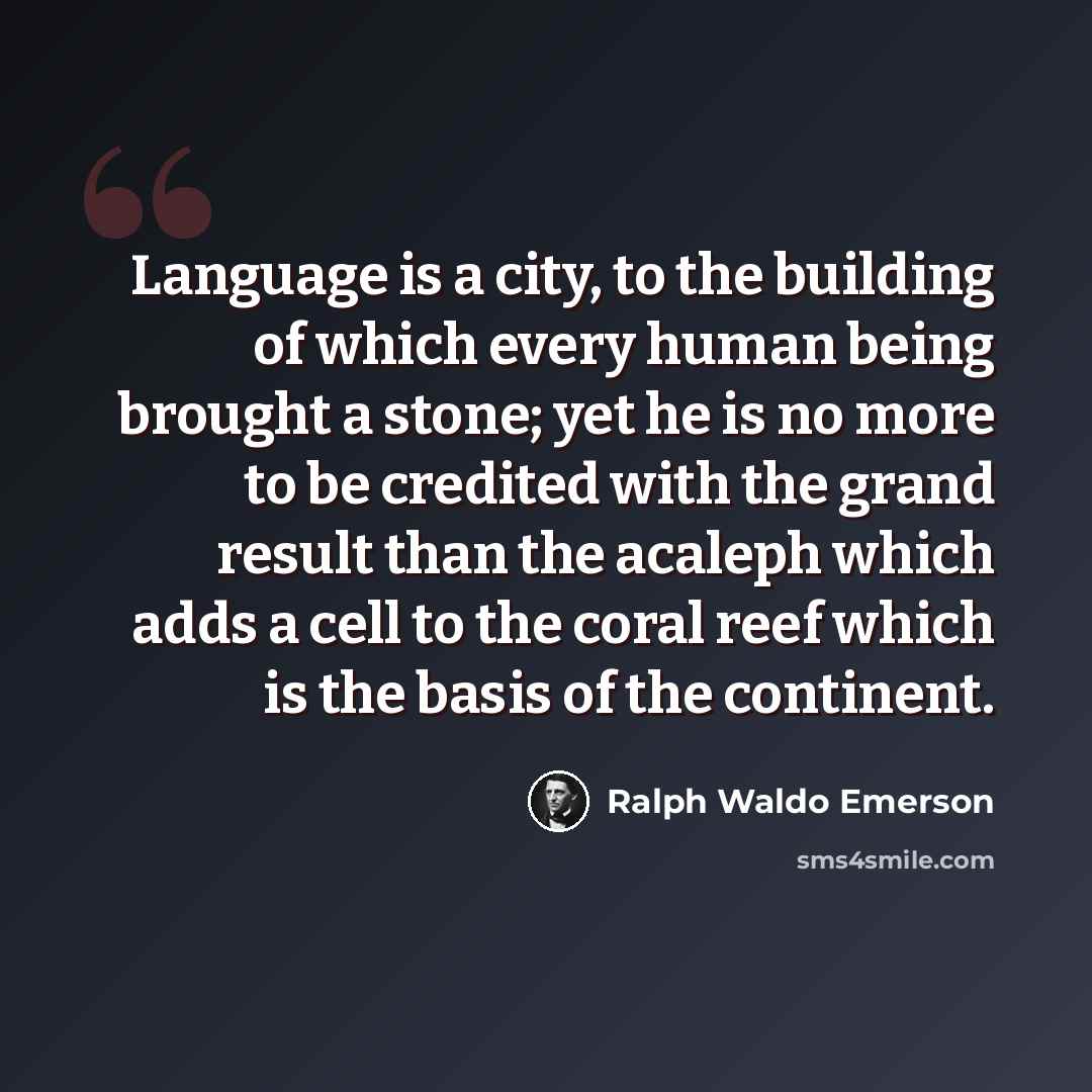 “Language is a city, to the building of which every human being brought a stone; yet he is no more to be credited with the grand result than the acaleph which adds a cell to the coral reef which is the basis of the continent.” quote by Ralph Waldo Emerson