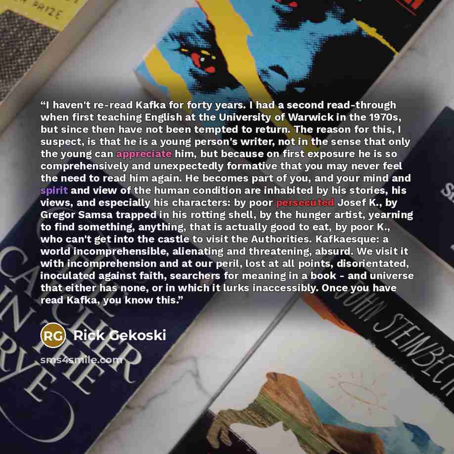 “I haven't re-read Kafka for forty years. I had a second read-through when first teaching English at the University of Warwick in the 1970s, but since then have not been tempted to return. The reason for this, I suspect, is that he is a young person's writer, not in the sense that only the young…” quote by Rick Gekoski