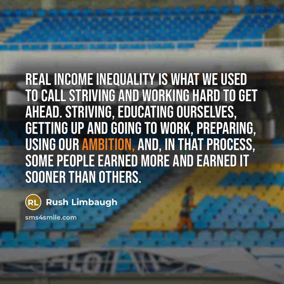 “Real income inequality is what we used to call striving and working hard to get ahead. Striving, educating ourselves, getting up and going to work, preparing, using our ambition, and, in that process, some people earned more and earned it sooner than others.” quote by Rush Limbaugh