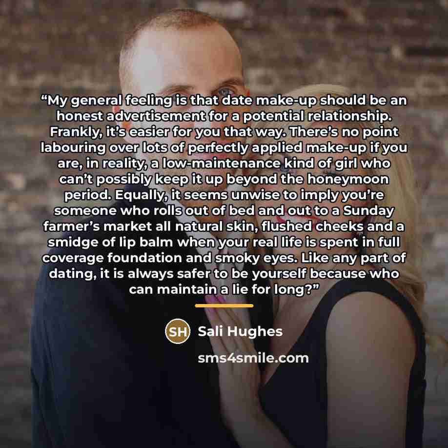 “My general feeling is that date make-up should be an honest advertisement for a potential relationship. Frankly, it’s easier for you that way. There’s no point labouring over lots of perfectly applied make-up if you are, in reality, a low-maintenance kind of girl who can’t possibly keep it up…” quote by Sali Hughes