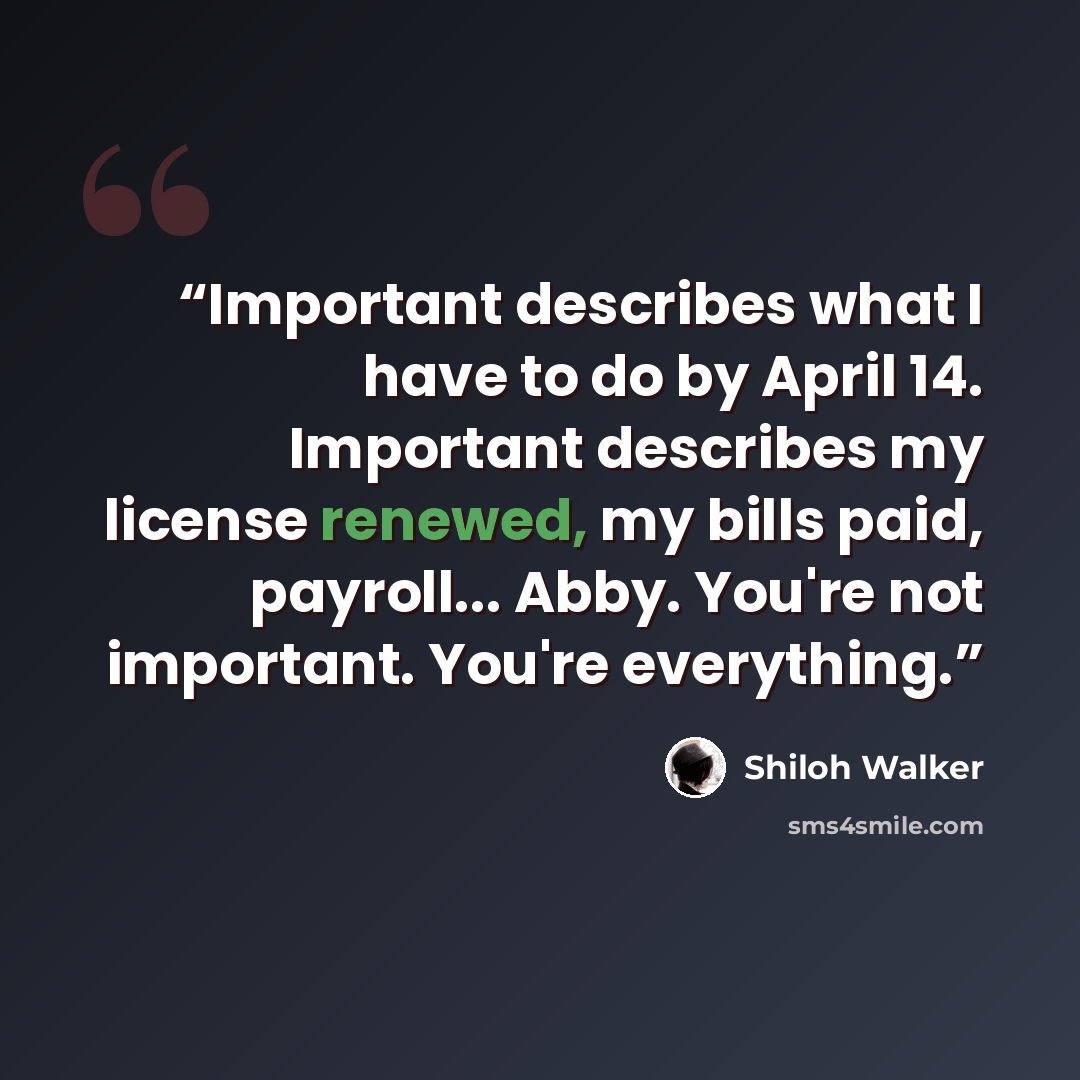 “Important describes what I have to do by April 14. Important describes my license renewed, my bills paid, payroll... Abby. You're not important. You're everything.” quote by Shiloh Walker