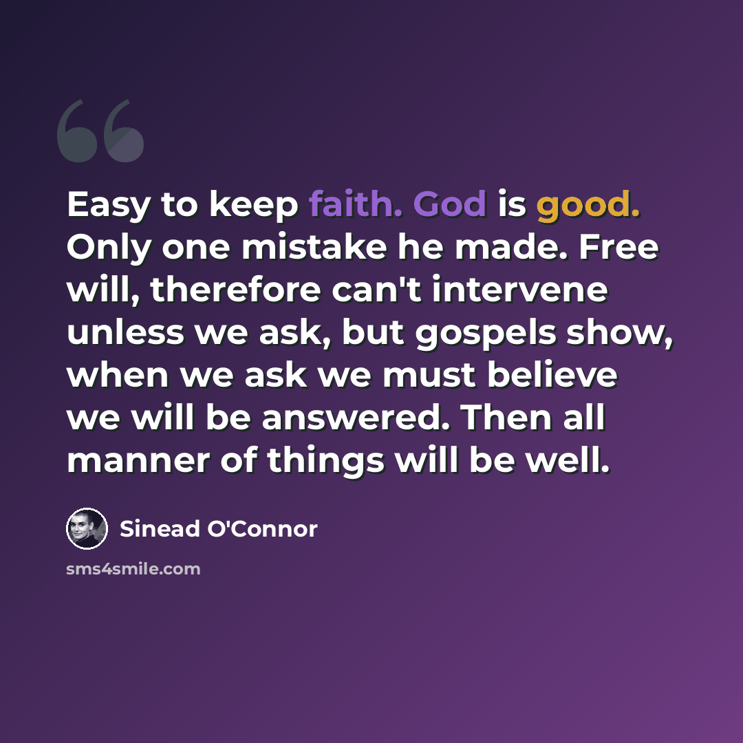 “Easy to keep faith. God is good. Only one mistake he made. Free will, therefore can't intervene unless we ask, but gospels show, when we ask we must believe we will be answered. Then all manner of things will be well.” quote by Sinead O'Connor