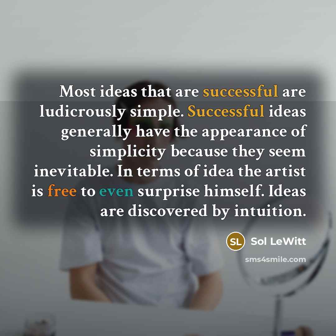 “Most ideas that are successful are ludicrously simple. Successful ideas generally have the appearance of simplicity because they seem inevitable. In terms of idea the artist is free to even surprise himself. Ideas are discovered by intuition.” quote by Sol LeWitt