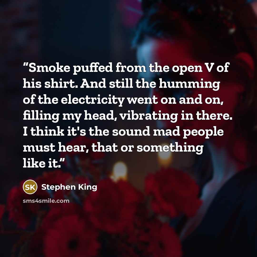 “Smoke puffed from the open V of his shirt. And still the humming of the electricity went on and on, filling my head, vibrating in there. I think it's the sound mad people must hear, that or something like it.” quote by Stephen King