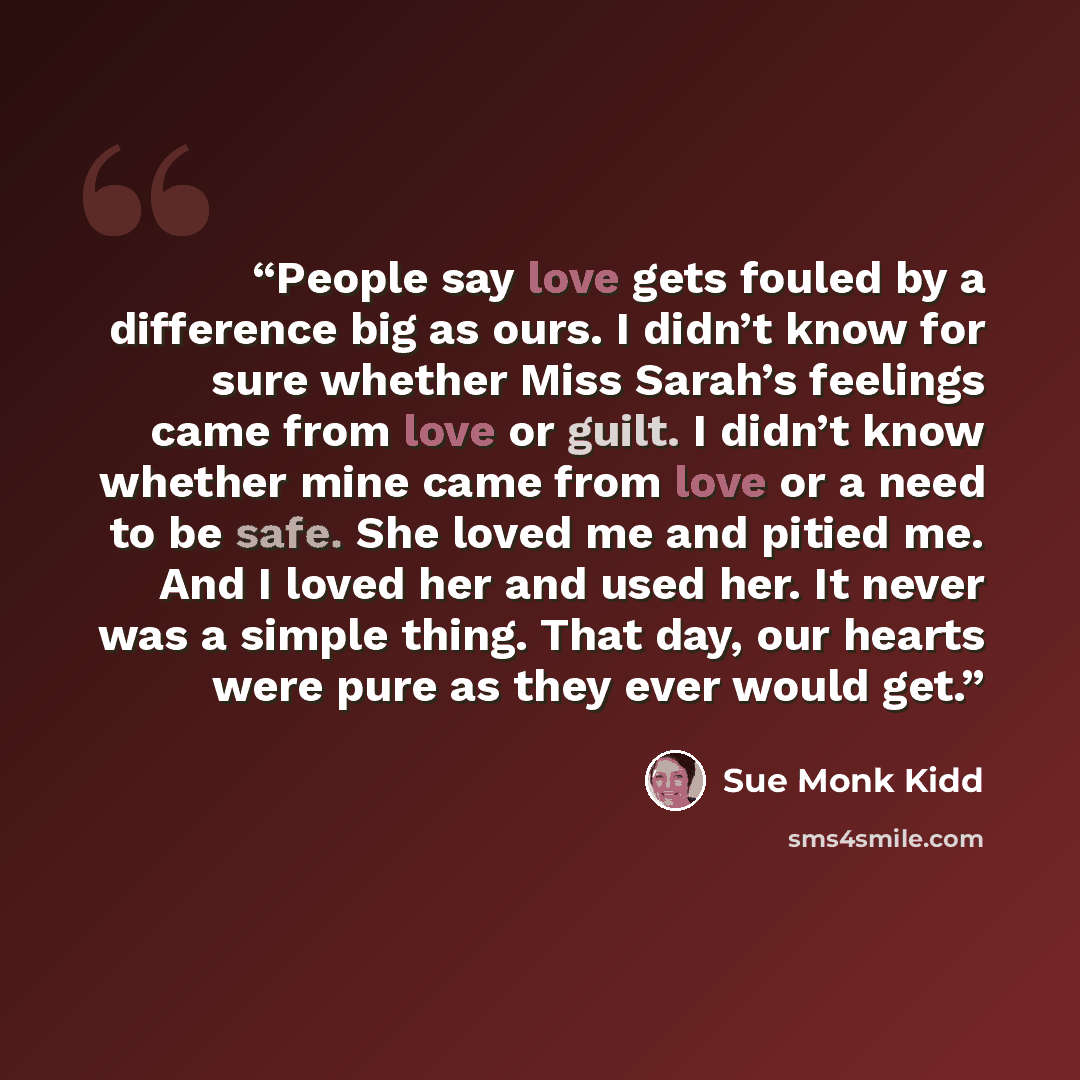 “People say love gets fouled by a difference big as ours. I didn’t know for sure whether Miss Sarah’s feelings came from love or guilt. I didn’t know whether mine came from love or a need to be safe. She loved me and pitied me. And I loved her and used her. It never was a simple thing. That day…” quote by Sue Monk Kidd
