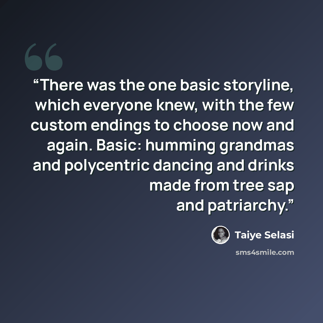 “There was the one basic storyline, which everyone knew, with the few custom endings to choose now and again. Basic: humming grandmas and polycentric dancing and drinks made from tree sap and patriarchy.” quote by Taiye Selasi