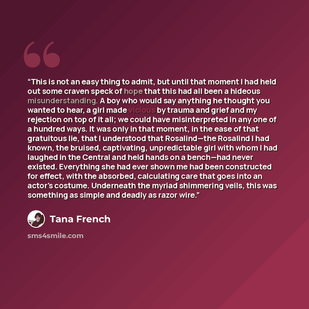 “This is not an easy thing to admit, but until that moment I had held out some craven speck of hope that this had all been a hideous misunderstanding. A boy who would say anything he thought you wanted to hear, a girl made vicious by trauma and grief and my rejection on top of it all; we could have…” quote by Tana French