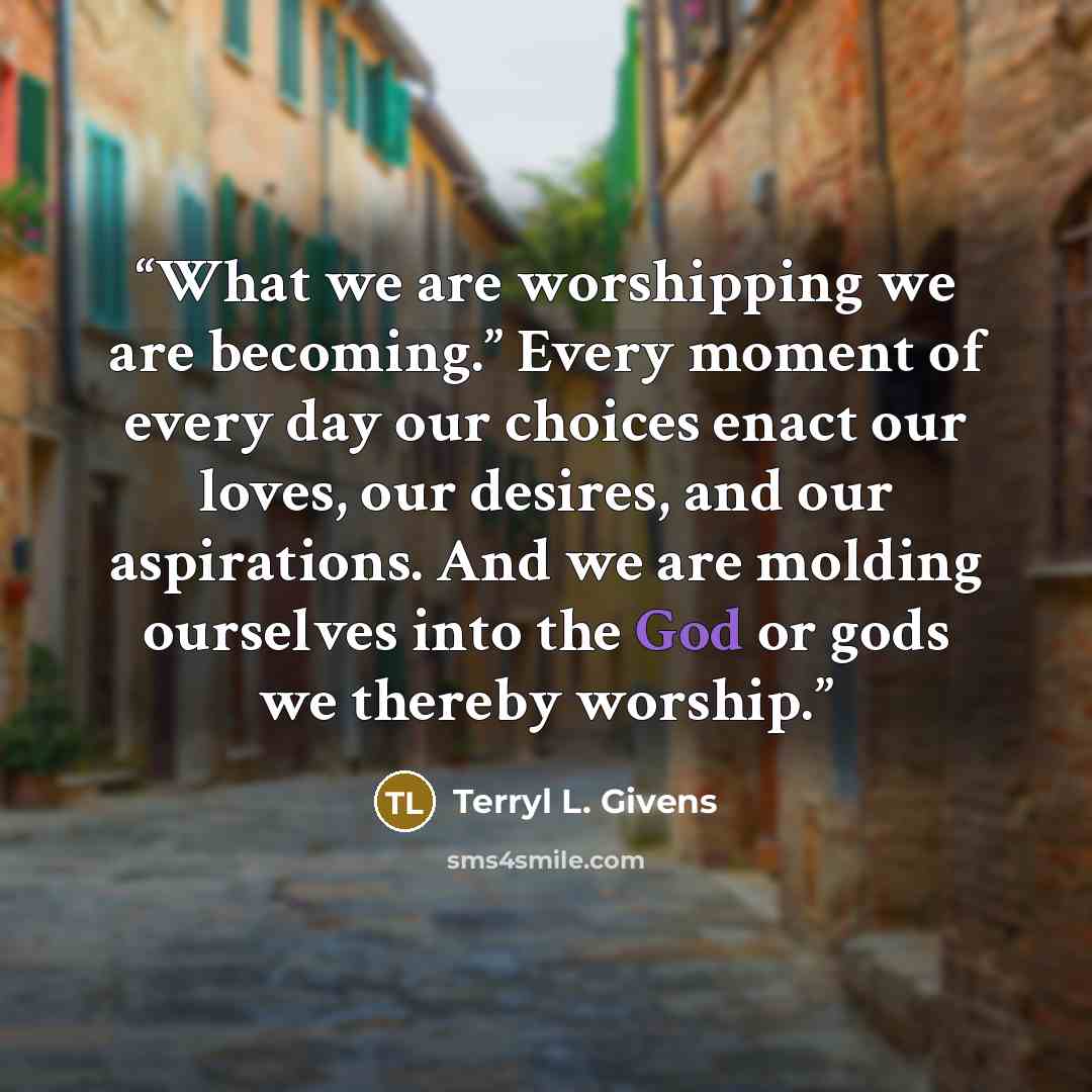 “What we are worshipping we are becoming.” Every moment of every day our choices enact our loves, our desires, and our aspirations. And we are molding ourselves into the God or gods we thereby worship.” quote by Terryl L. Givens