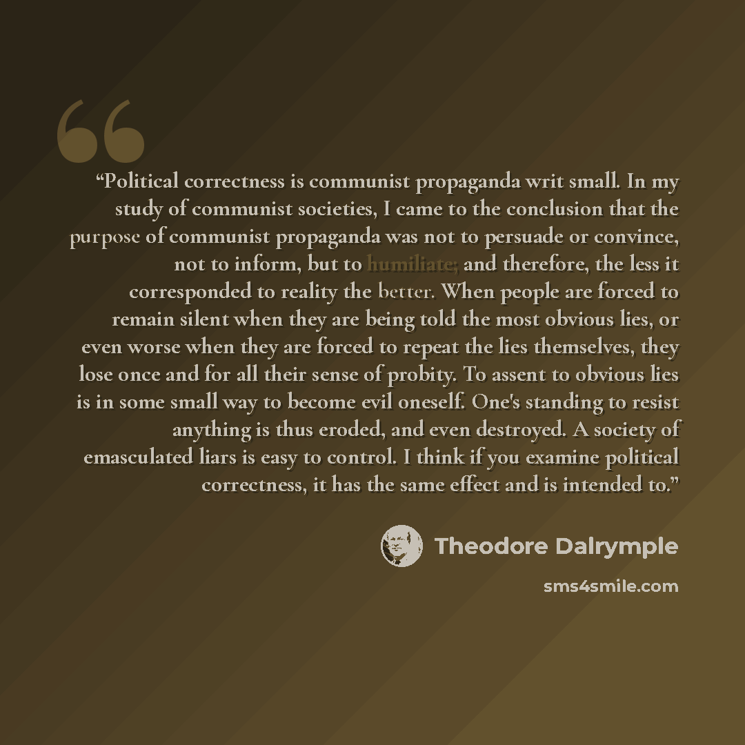 “Political correctness is communist propaganda writ small. In my study of communist societies, I came to the conclusion that the purpose of communist propaganda was not to persuade or convince, not to inform, but to humiliate; and therefore, the less it corresponded to reality the better. When…” quote by Theodore Dalrymple