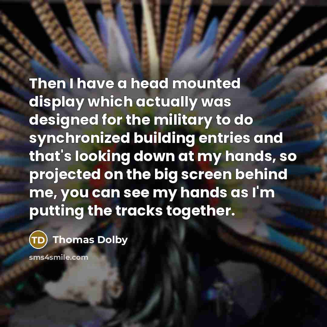 “Then I have a head mounted display which actually was designed for the military to do synchronized building entries and that's looking down at my hands, so projected on the big screen behind me, you can see my hands as I'm putting the tracks together.” quote by Thomas Dolby