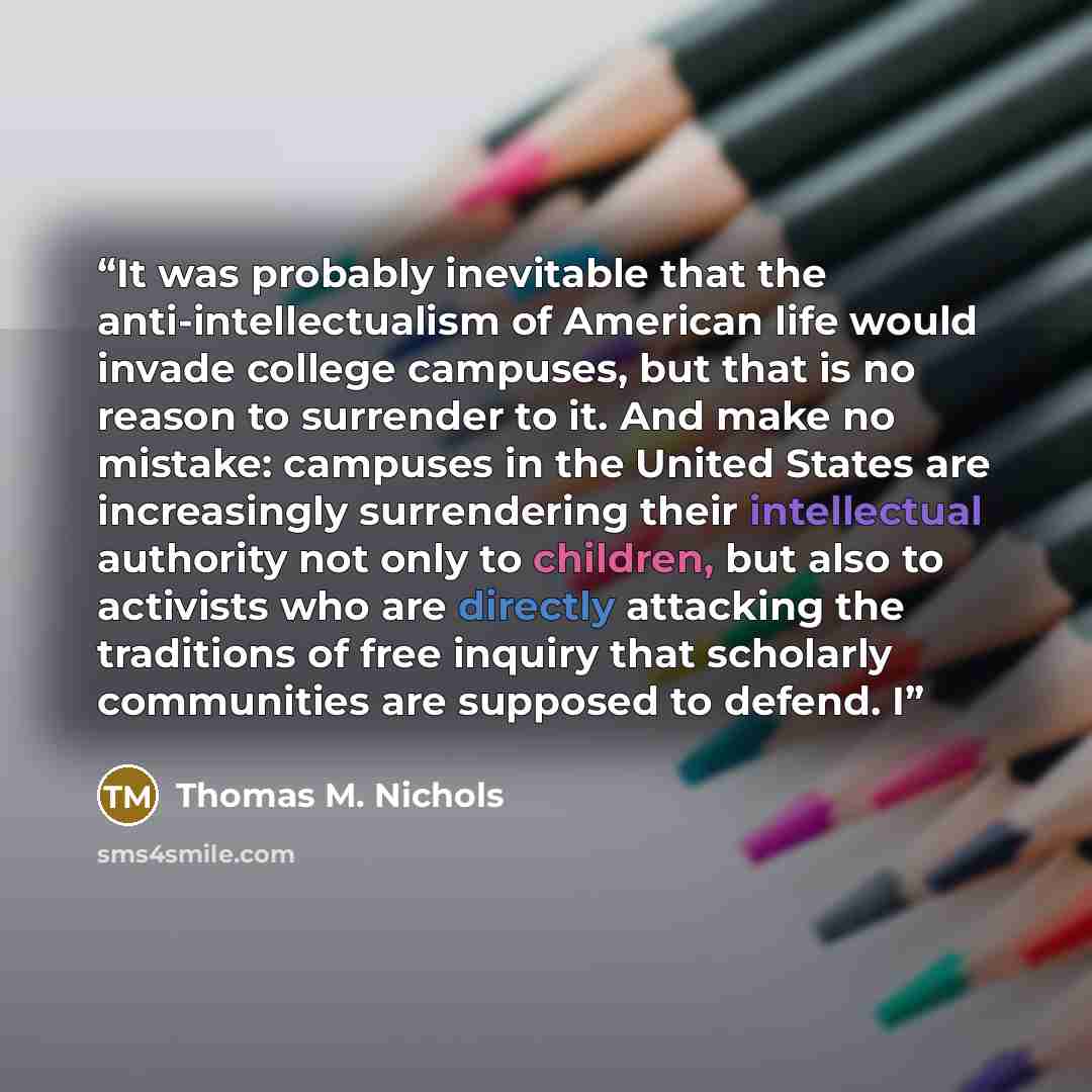 “It was probably inevitable that the anti-intellectualism of American life would invade college campuses, but that is no reason to surrender to it. And make no mistake: campuses in the United States are increasingly surrendering their intellectual authority not only to children, but also to…” quote by Thomas M. Nichols