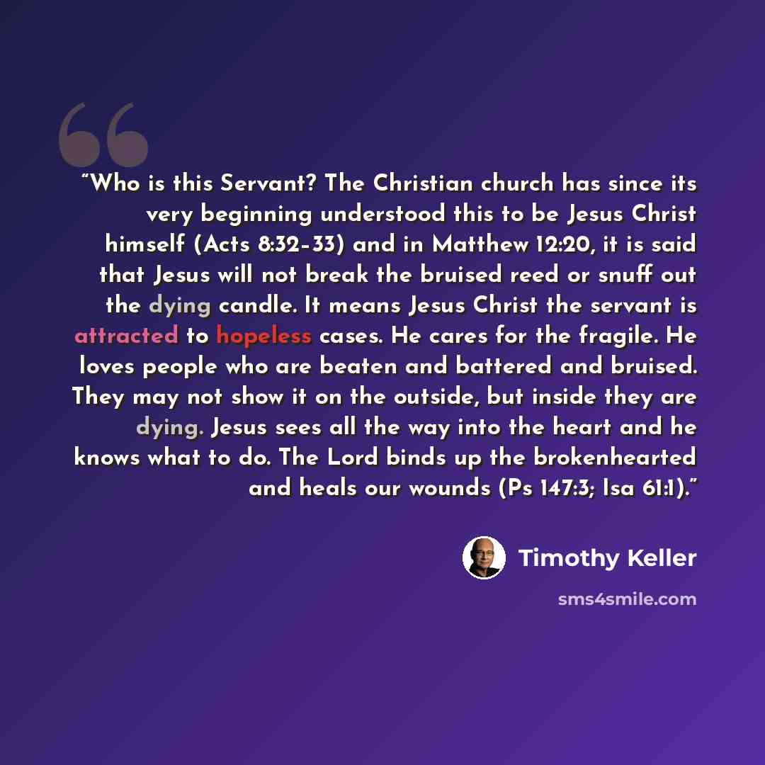 “Who is this Servant? The Christian church has since its very beginning understood this to be Jesus Christ himself (Acts 8:32–33) and in Matthew 12:20, it is said that Jesus will not break the bruised reed or snuff out the dying candle. It means Jesus Christ the servant is attracted to hopeless…” quote by Timothy Keller
