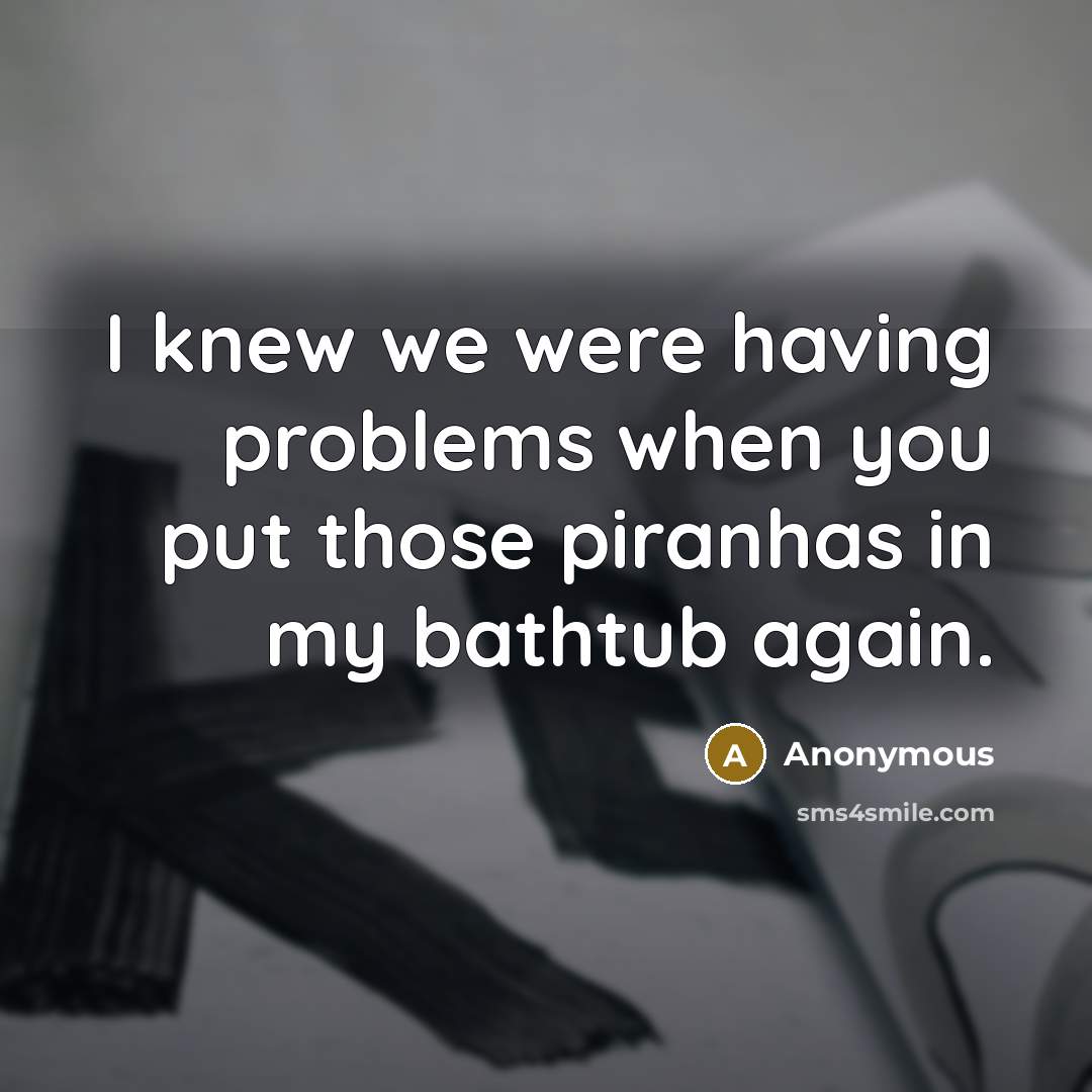 “I knew we were having problems when you put those piranhas in my bathtub again.” quote by Anonymous