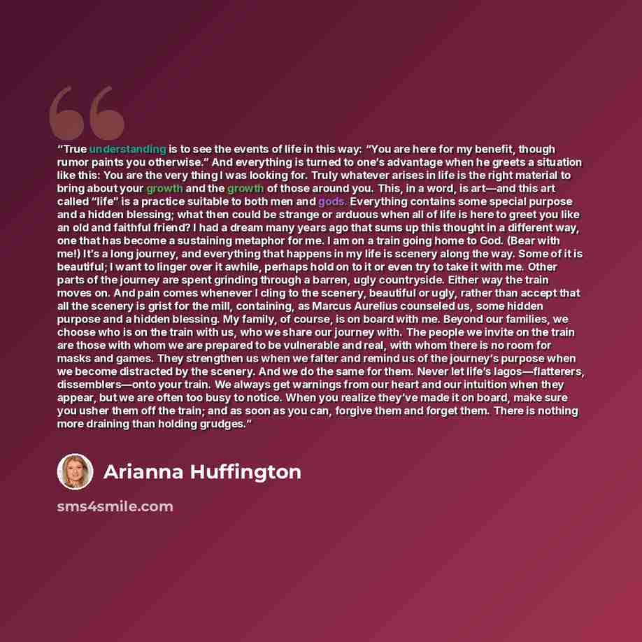 “True understanding is to see the events of life in this way: “You are here for my benefit, though rumor paints you otherwise.” And everything is turned to one’s advantage when he greets a situation like this: You are the very thing I was looking for. Truly whatever arises in life is the right…” quote by Arianna Huffington