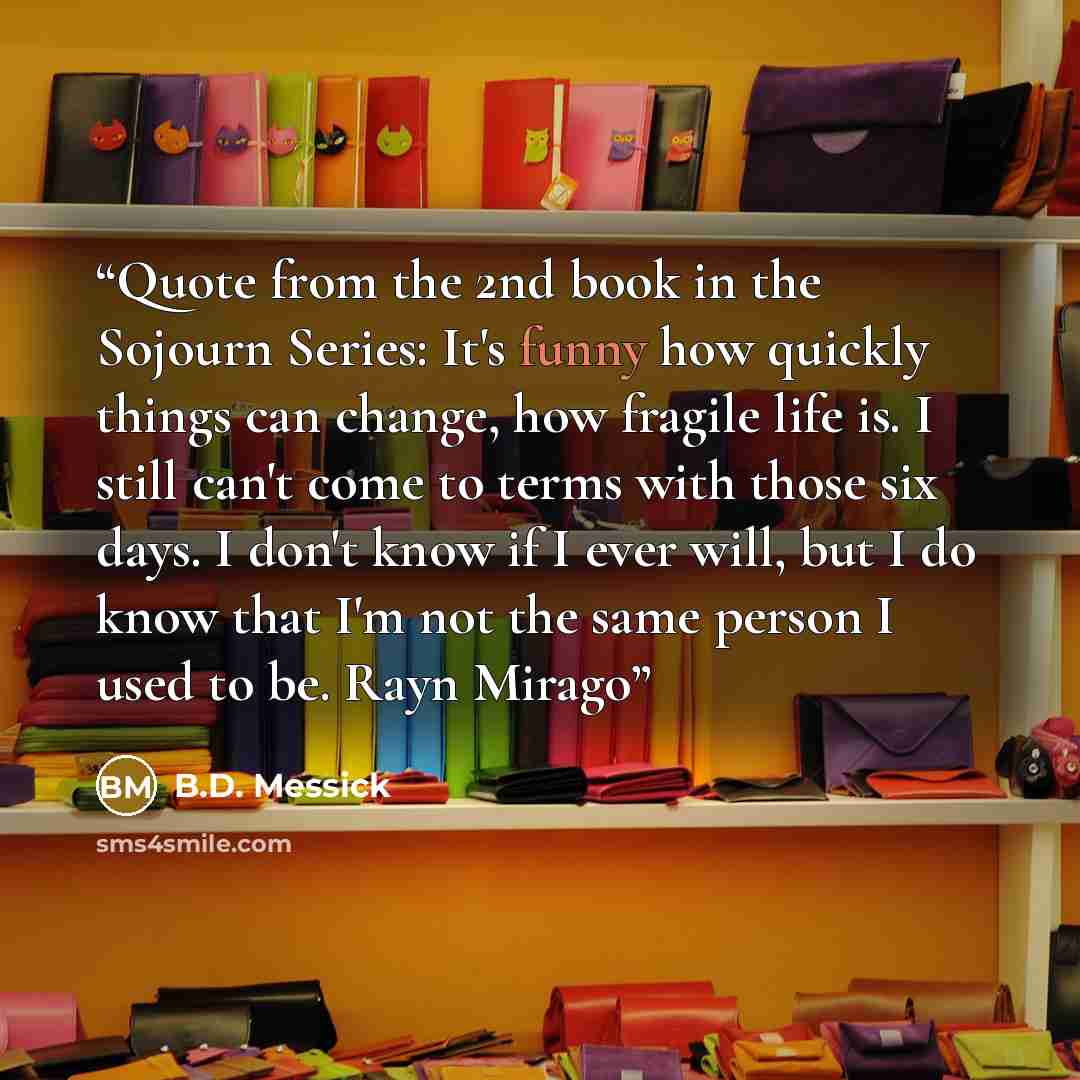 “Quote from the 2nd book in the Sojourn Series: It's funny how quickly things can change, how fragile life is. I still can't come to terms with those six days. I don't know if I ever will, but I do know that I'm not the same person I used to be. Rayn Mirago” quote by B.D. Messick