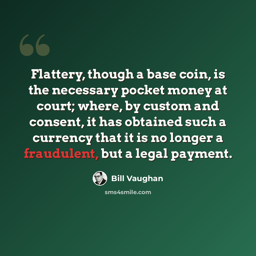 “Flattery, though a base coin, is the necessary pocket money at court; where, by custom and consent, it has obtained such a currency that it is no longer a fraudulent, but a legal payment.” quote by Bill Vaughan