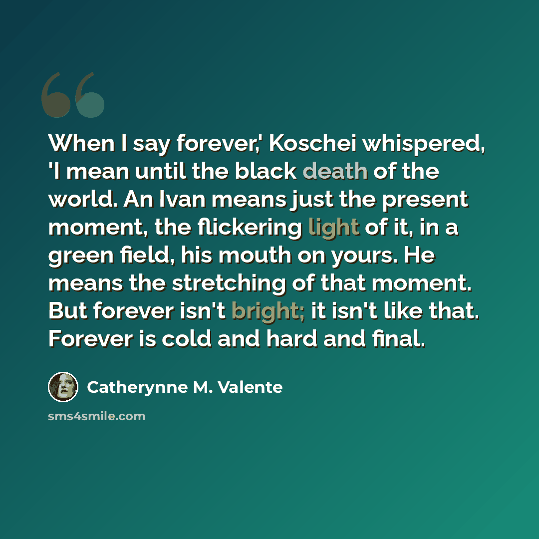 “When I say forever,' Koschei whispered, 'I mean until the black death of the world. An Ivan means just the present moment, the flickering light of it, in a green field, his mouth on yours. He means the stretching of that moment. But forever isn't bright; it isn't like that. Forever is cold and…” quote by Catherynne M. Valente