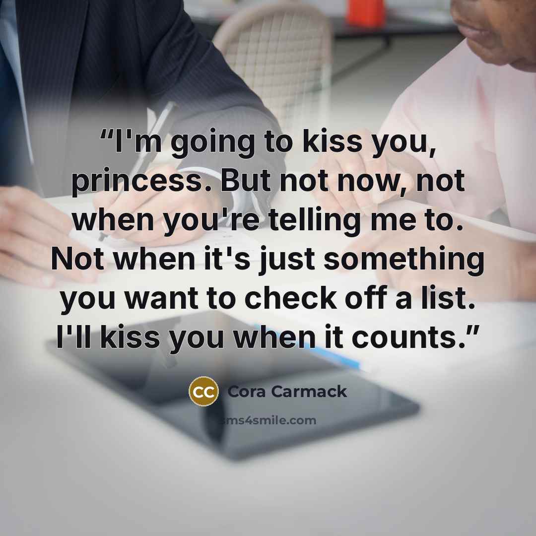“I'm going to kiss you, princess. But not now, not when you're telling me to. Not when it's just something you want to check off a list. I'll kiss you when it counts.” quote by Cora Carmack
