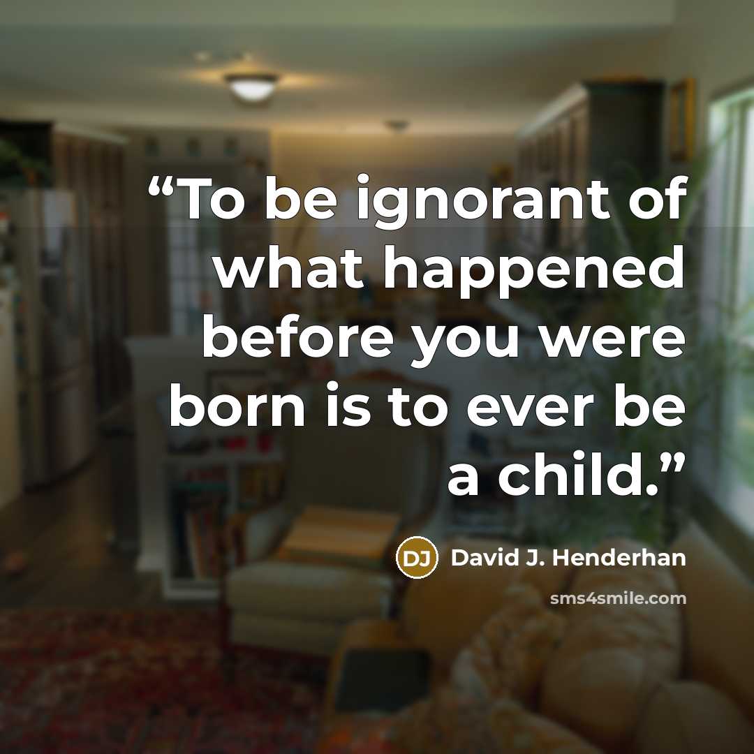 “To be ignorant of what happened before you were born is to ever be a child.” quote by David J. Henderhan
