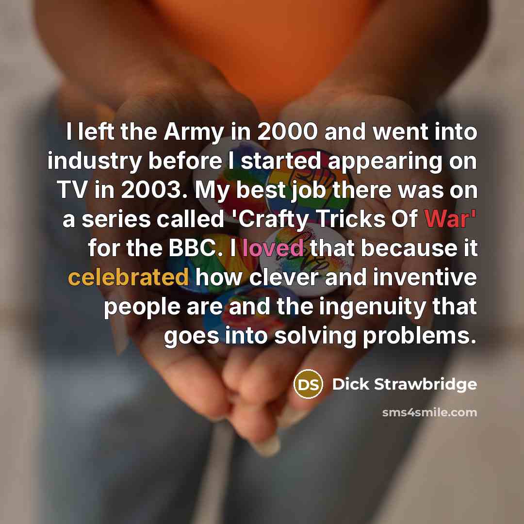 “I left the Army in 2000 and went into industry before I started appearing on TV in 2003. My best job there was on a series called 'Crafty Tricks Of War' for the BBC. I loved that because it celebrated how clever and inventive people are and the ingenuity that goes into solving problems.” quote by Dick Strawbridge