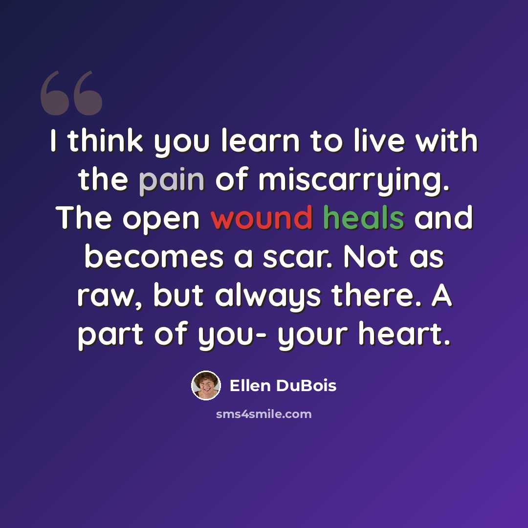 “I think you learn to live with the pain of miscarrying. The open wound heals and becomes a scar. Not as raw, but always there. A part of you- your heart.” quote by Ellen DuBois