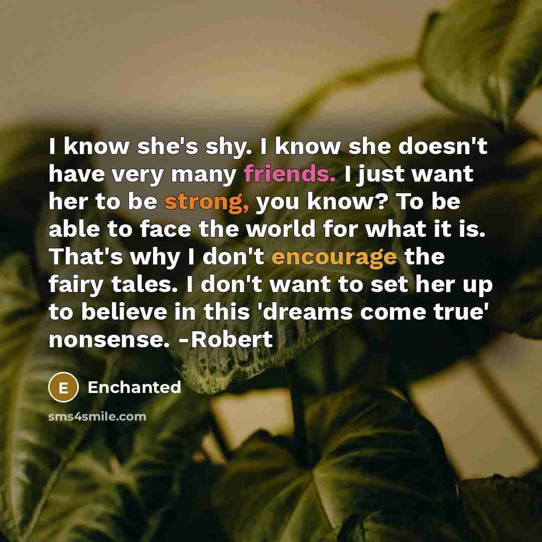 “I know she's shy. I know she doesn't have very many friends. I just want her to be strong, you know? To be able to face the world for what it is. That's why I don't encourage the fairy tales. I don't want to set her up to believe in this 'dreams come true' nonsense. -Robert” quote by Enchanted