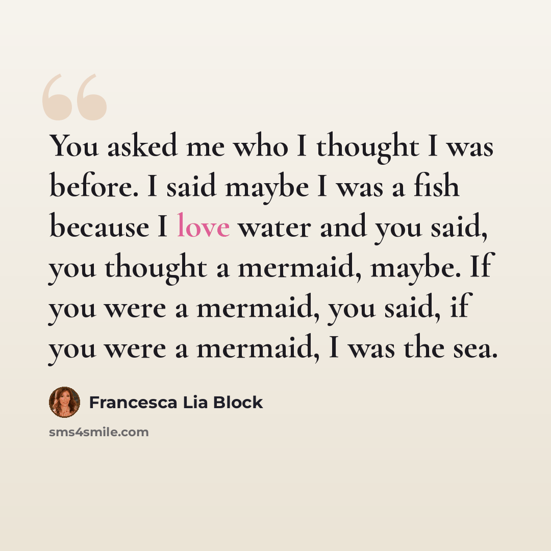 “You asked me who I thought I was before. I said maybe I was a fish because I love water and you said, you thought a mermaid, maybe. If you were a mermaid, you said, if you were a mermaid, I was the sea.” quote by Francesca Lia Block