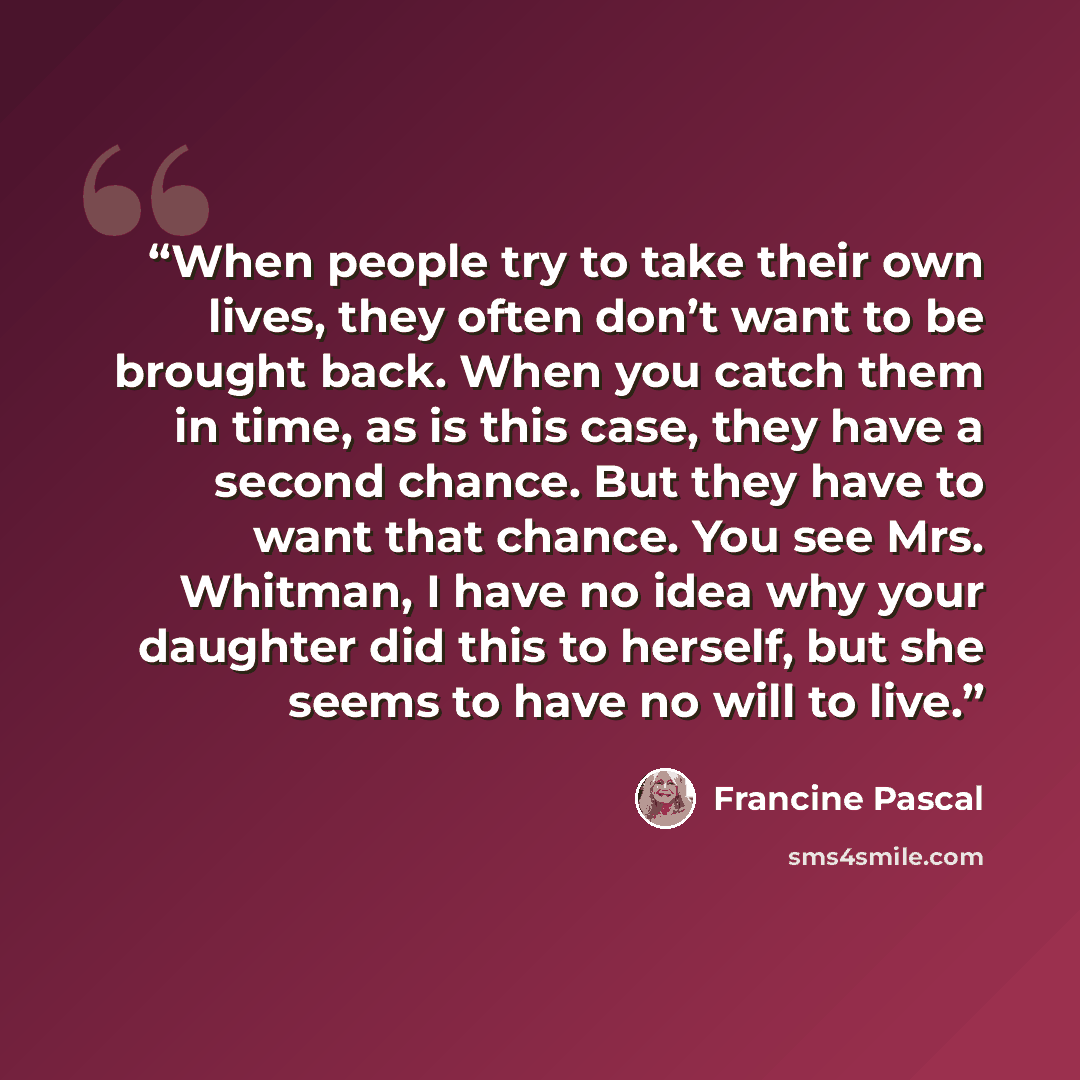 “When people try to take their own lives, they often don’t want to be brought back. When you catch them in time, as is this case, they have a second chance. But they have to want that chance. You see Mrs. Whitman, I have no idea why your daughter did this to herself, but she seems to have no will…” quote by Francine Pascal