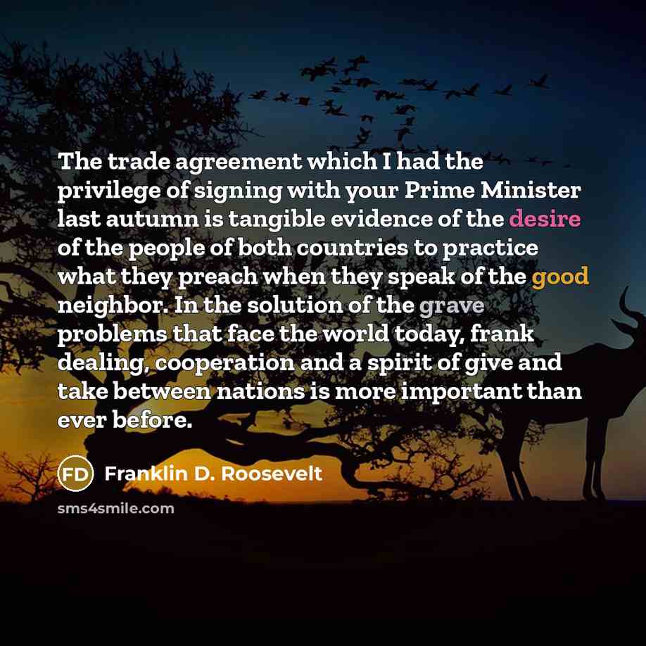 “The trade agreement which I had the privilege of signing with your Prime Minister last autumn is tangible evidence of the desire of the people of both countries to practice what they preach when they speak of the good neighbor. In the solution of the grave problems that face the world today, frank…” quote by Franklin D. Roosevelt