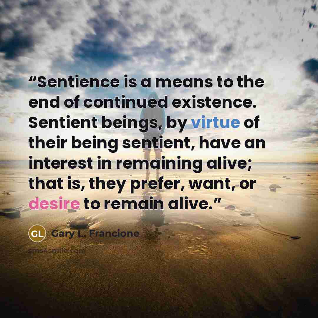 “Sentience is a means to the end of continued existence. Sentient beings, by virtue of their being sentient, have an interest in remaining alive; that is, they prefer, want, or desire to remain alive.” quote by Gary L. Francione