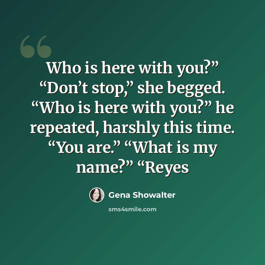 “Who is here with you?” “Don’t stop,” she begged. “Who is here with you?” he repeated, harshly this time. “You are.” “What is my name?” “Reyes” quote by Gena Showalter