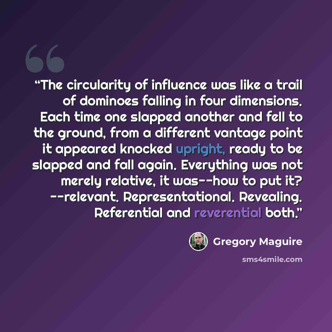 “The circularity of influence was like a trail of dominoes falling in four dimensions. Each time one slapped another and fell to the ground, from a different vantage point it appeared knocked upright, ready to be slapped and fall again. Everything was not merely relative, it was--how to put it?…” quote by Gregory Maguire