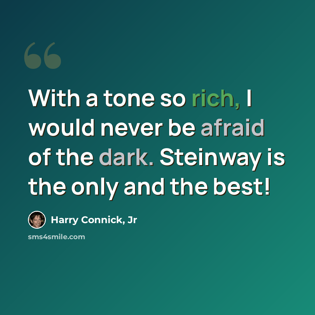 “With a tone so rich, I would never be afraid of the dark. Steinway is the only and the best!” quote by Harry Connick, Jr