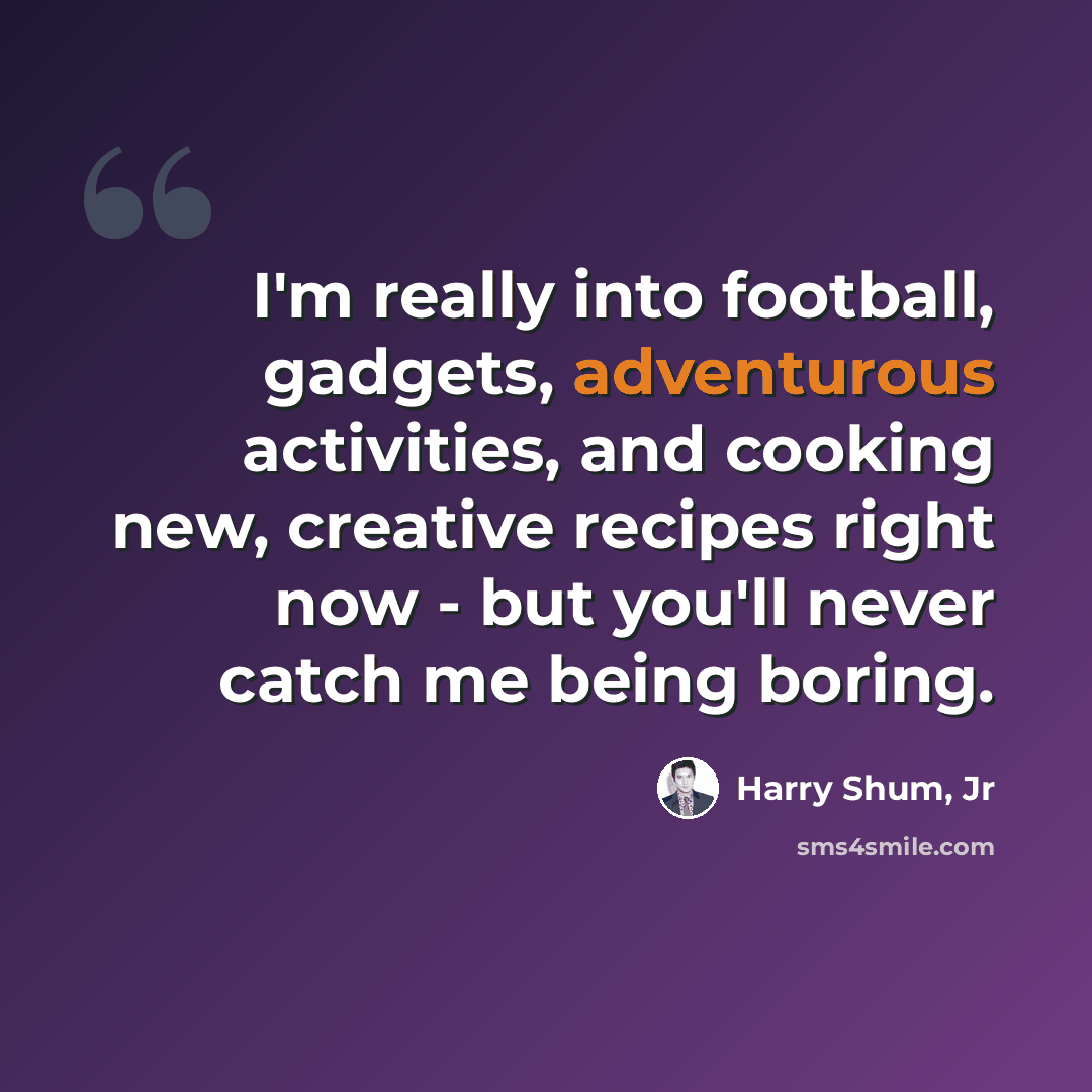 “I'm really into football, gadgets, adventurous activities, and cooking new, creative recipes right now - but you'll never catch me being boring.” quote by Harry Shum, Jr