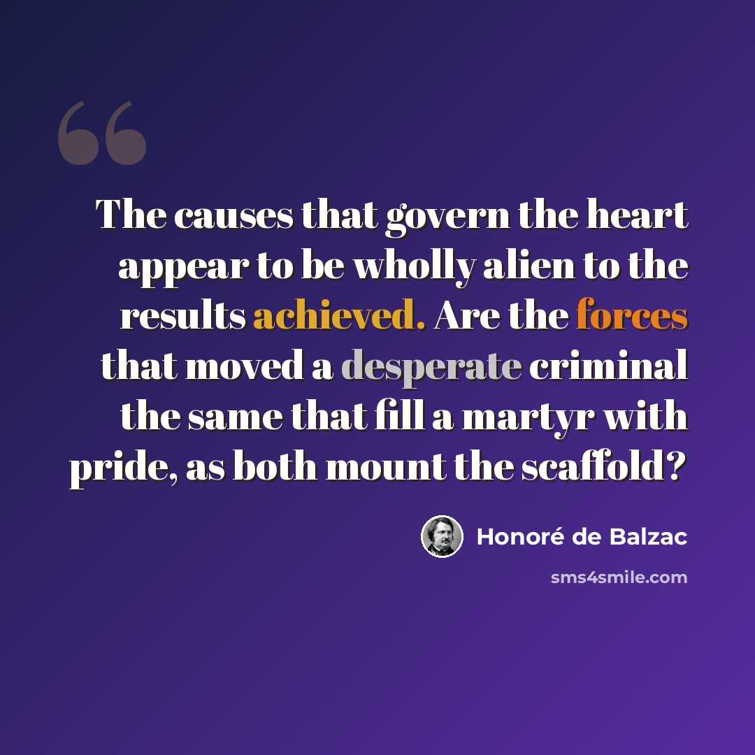 “The causes that govern the heart appear to be wholly alien to the results achieved. Are the forces that moved a desperate criminal the same that fill a martyr with pride, as both mount the scaffold?” quote by Honore de Balzac