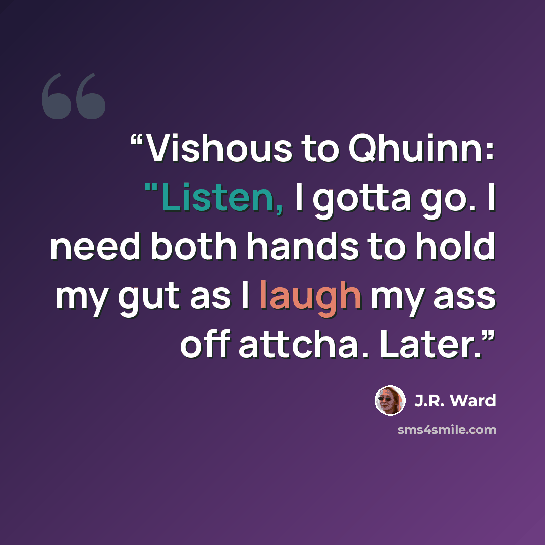 “Vishous to Qhuinn: "Listen, I gotta go. I need both hands to hold my gut as I laugh my ass off attcha. Later.” quote by J.R. Ward