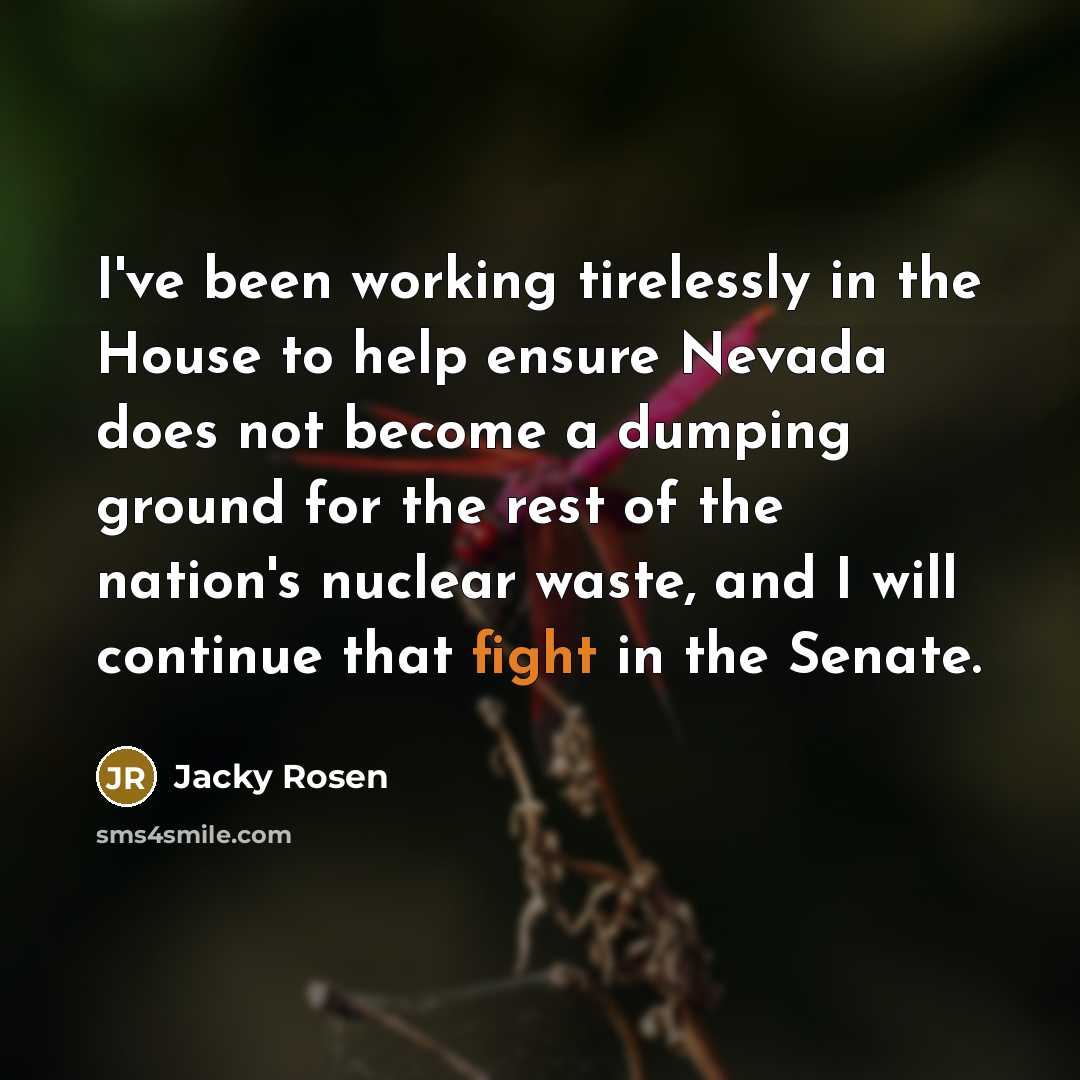 “I've been working tirelessly in the House to help ensure Nevada does not become a dumping ground for the rest of the nation's nuclear waste, and I will continue that fight in the Senate.” quote by Jacky Rosen
