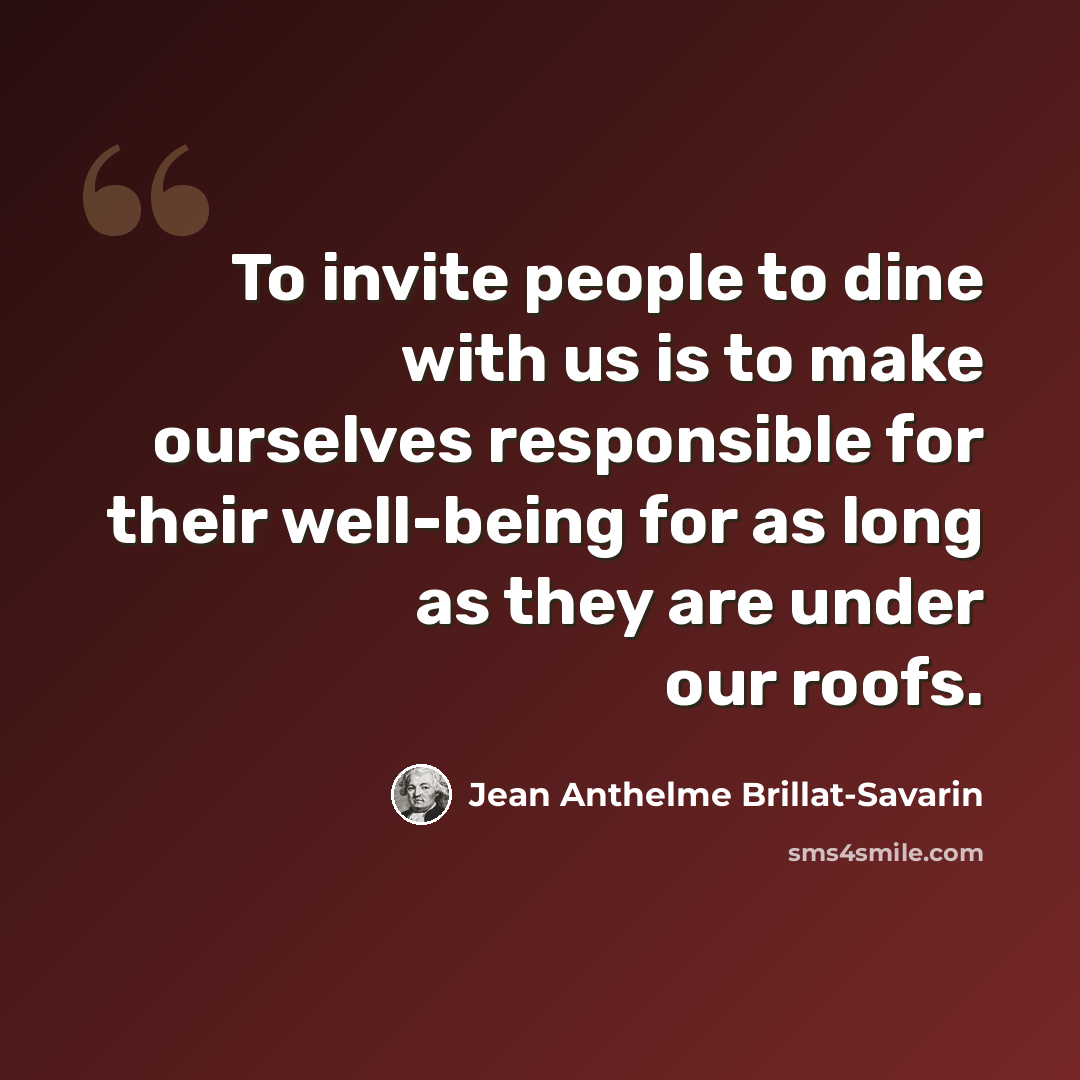 “To invite people to dine with us is to make ourselves responsible for their well-being for as long as they are under our roofs.” quote by Jean Anthelme Brillat-Savarin