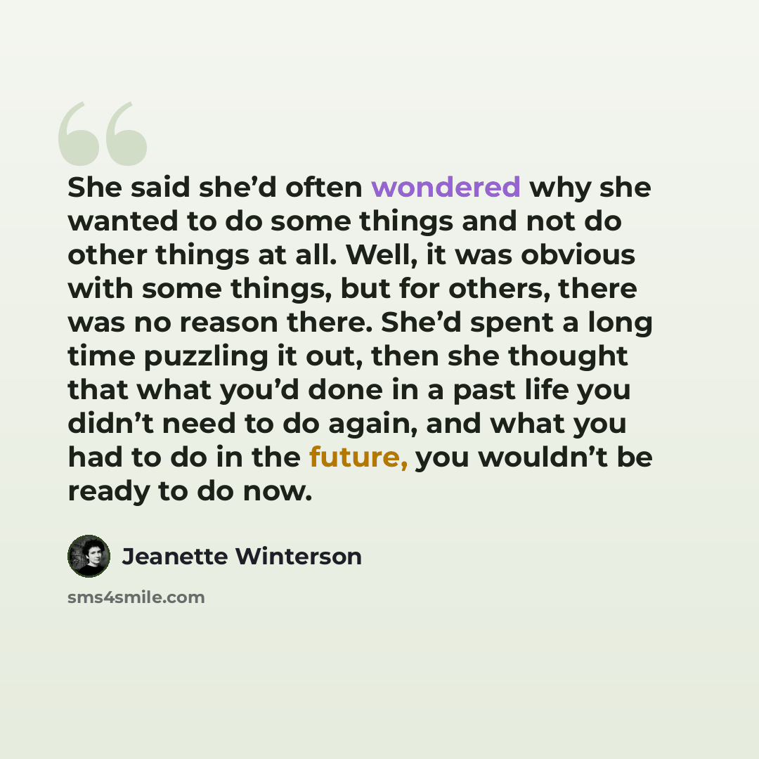 “She said she’d often wondered why she wanted to do some things and not do other things at all. Well, it was obvious with some things, but for others, there was no reason there. She’d spent a long time puzzling it out, then she thought that what you’d done in a past life you didn’t need to do…” quote by Jeanette Winterson