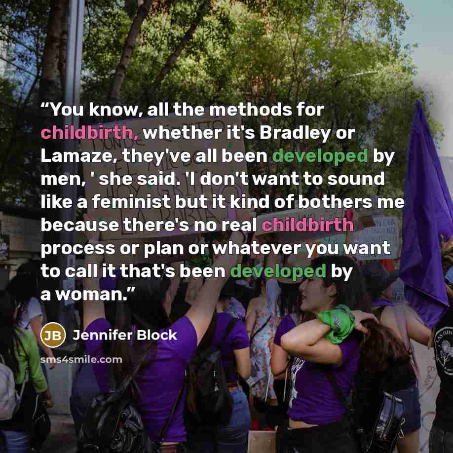 “You know, all the methods for childbirth, whether it's Bradley or Lamaze, they've all been developed by men, ' she said. 'I don't want to sound like a feminist but it kind of bothers me because there's no real childbirth process or plan or whatever you want to call it that's been developed by a…” quote by Jennifer Block
