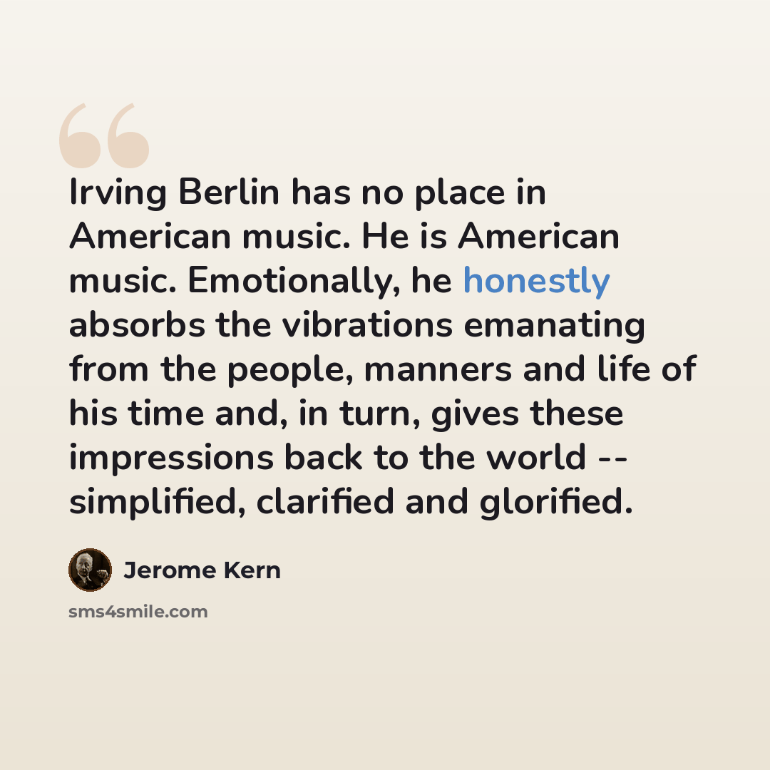 “Irving Berlin has no place in American music. He is American music. Emotionally, he honestly absorbs the vibrations emanating from the people, manners and life of his time and, in turn, gives these impressions back to the world -- simplified, clarified and glorified.” quote by Jerome Kern