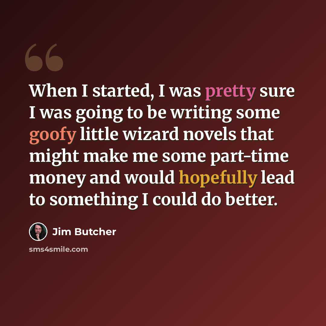 “When I started, I was pretty sure I was going to be writing some goofy little wizard novels that might make me some part-time money and would hopefully lead to something I could do better.” quote by Jim Butcher