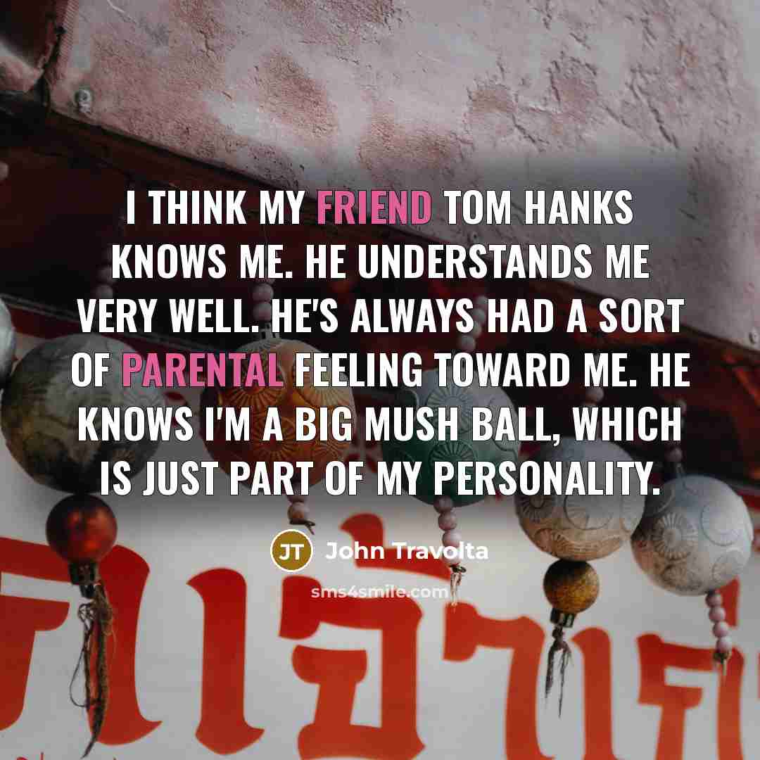 “I think my friend Tom Hanks knows me. He understands me very well. He's always had a sort of parental feeling toward me. He knows I'm a big mush ball, which is just part of my personality.” quote by John Travolta