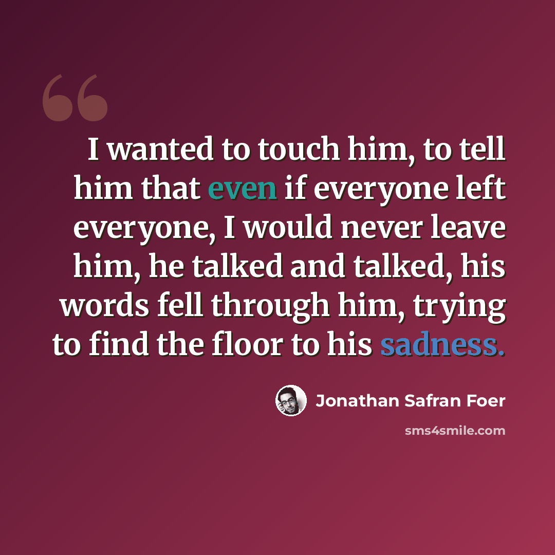 “I wanted to touch him, to tell him that even if everyone left everyone, I would never leave him, he talked and talked, his words fell through him, trying to find the floor to his sadness.” quote by Jonathan Safran Foer