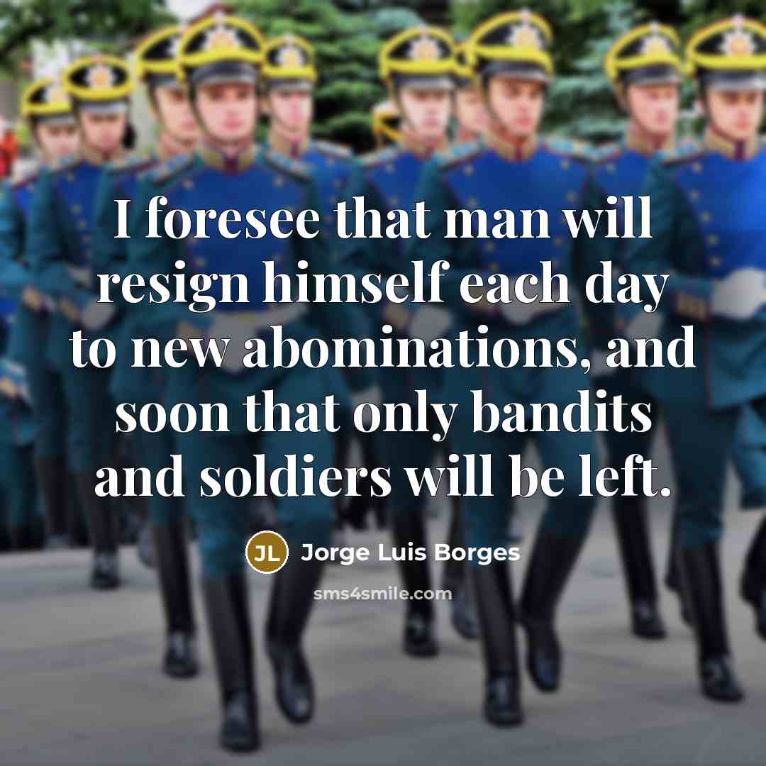 “I foresee that man will resign himself each day to new abominations, and soon that only bandits and soldiers will be left.” quote by Jorge Luis Borges