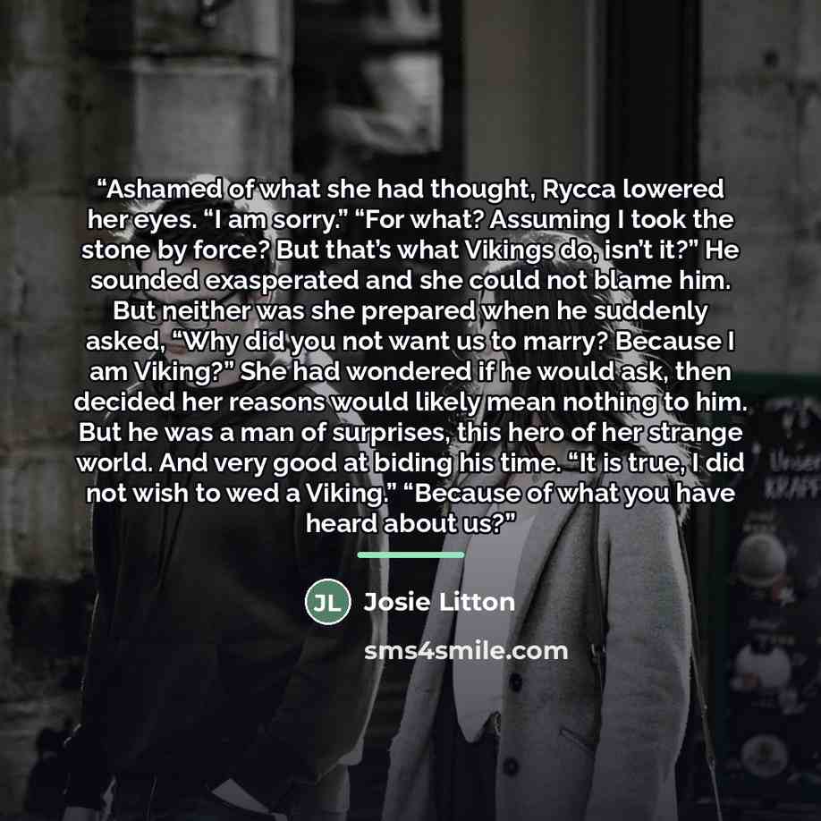 “Ashamed of what she had thought, Rycca lowered her eyes. “I am sorry.” “For what? Assuming I took the stone by force? But that’s what Vikings do, isn’t it?” He sounded exasperated and she could not blame him. But neither was she prepared when he suddenly asked, “Why did you not want us to marry?…” quote by Josie Litton