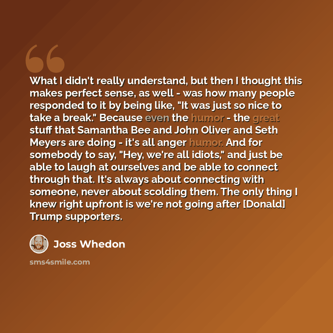 “What I didn't really understand, but then I thought this makes perfect sense, as well - was how many people responded to it by being like, "It was just so nice to take a break." Because even the humor - the great stuff that Samantha Bee and John Oliver and Seth Meyers are doing - it's all anger…” quote by Joss Whedon