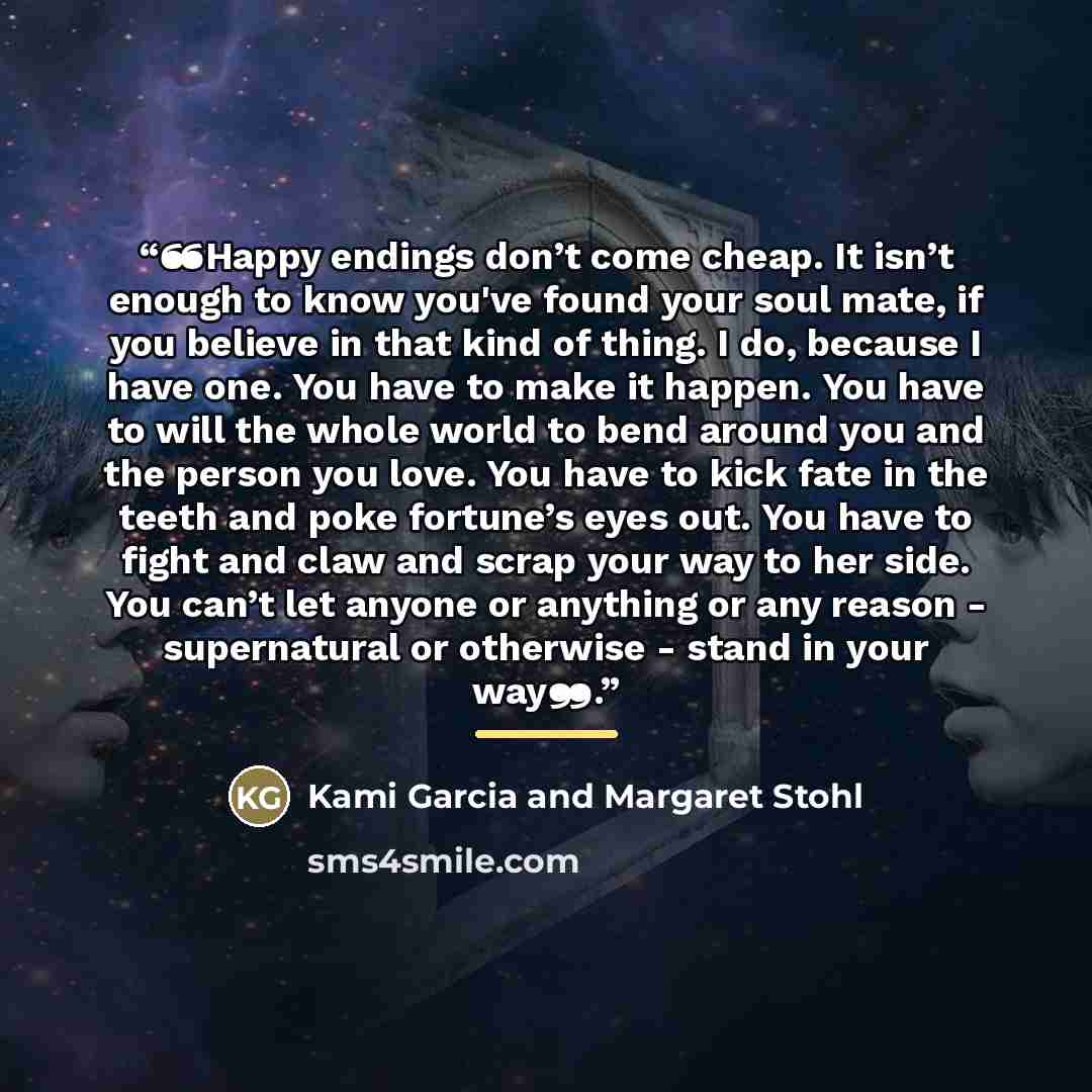 “❝Happy endings don’t come cheap. It isn’t enough to know you've found your soul mate, if you believe in that kind of thing. I do, because I have one. You have to make it happen. You have to will the whole world to bend around you and the person you love. You have to kick fate in the teeth and poke…” quote by Kami Garcia and Margaret Stohl