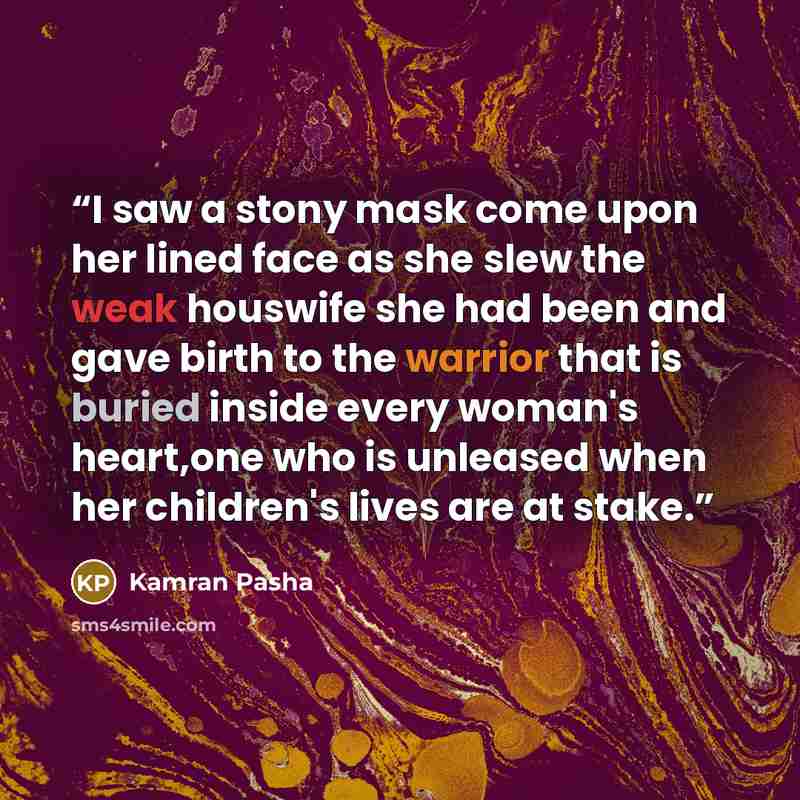 “I saw a stony mask come upon her lined face as she slew the weak houswife she had been and gave birth to the warrior that is buried inside every woman's heart,one who is unleased when her children's lives are at stake.” quote by Kamran Pasha
